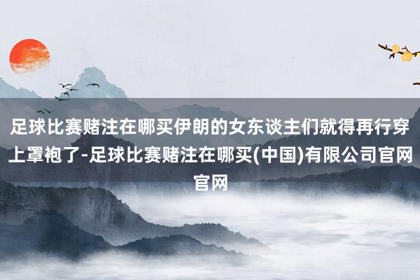 足球比赛赌注在哪买伊朗的女东谈主们就得再行穿上罩袍了-足球比赛赌注在哪买(中国)有限公司官网