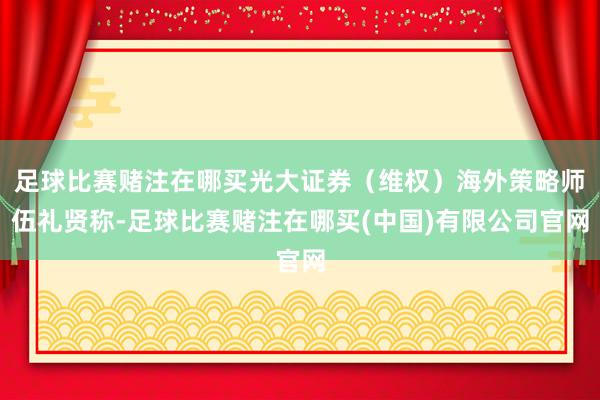 足球比赛赌注在哪买光大证券（维权）海外策略师伍礼贤称-足球比赛赌注在哪买(中国)有限公司官网