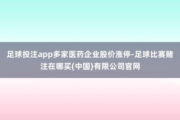 足球投注app多家医药企业股价涨停-足球比赛赌注在哪买(中国)有限公司官网