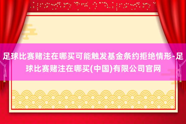 足球比赛赌注在哪买可能触发基金条约拒绝情形-足球比赛赌注在哪买(中国)有限公司官网