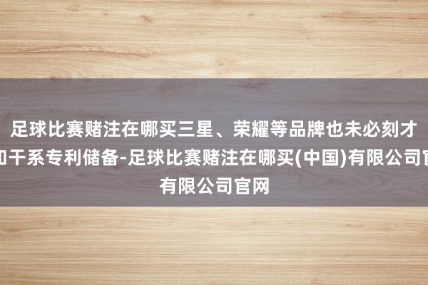 足球比赛赌注在哪买三星、荣耀等品牌也未必刻才气和干系专利储备-足球比赛赌注在哪买(中国)有限公司官网