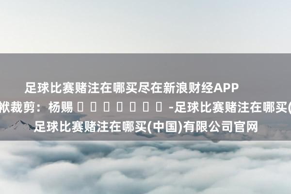 足球比赛赌注在哪买尽在新浪财经APP            						包袱裁剪：杨赐 							-足球比赛赌注在哪买(中国)有限公司官网