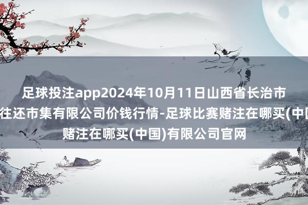 足球投注app2024年10月11日山西省长治市紫坊农居品轮廓往还市集有限公司价钱行情-足球比赛赌注在哪买(中国)有限公司官网