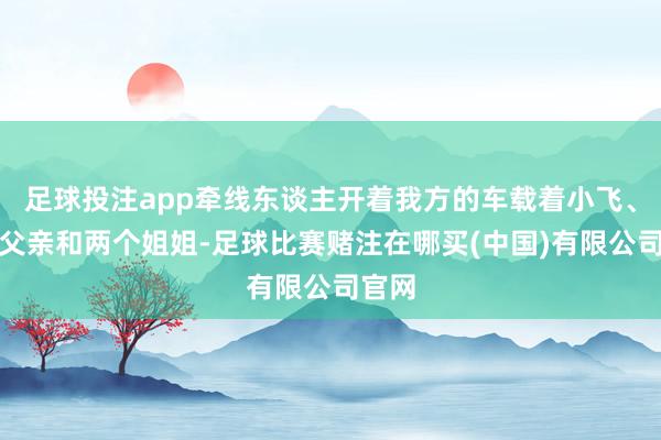 足球投注app牵线东谈主开着我方的车载着小飞、小飞父亲和两个姐姐-足球比赛赌注在哪买(中国)有限公司官网