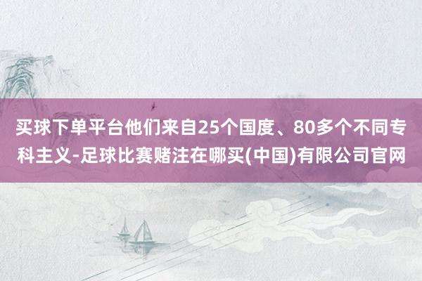 买球下单平台他们来自25个国度、80多个不同专科主义-足球比赛赌注在哪买(中国)有限公司官网