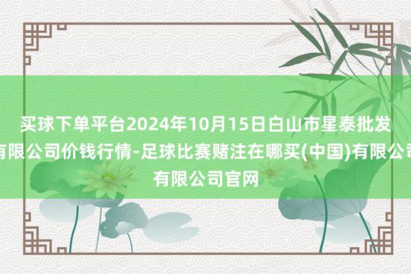 买球下单平台2024年10月15日白山市星泰批发市集有限公司价钱行情-足球比赛赌注在哪买(中国)有限公司官网