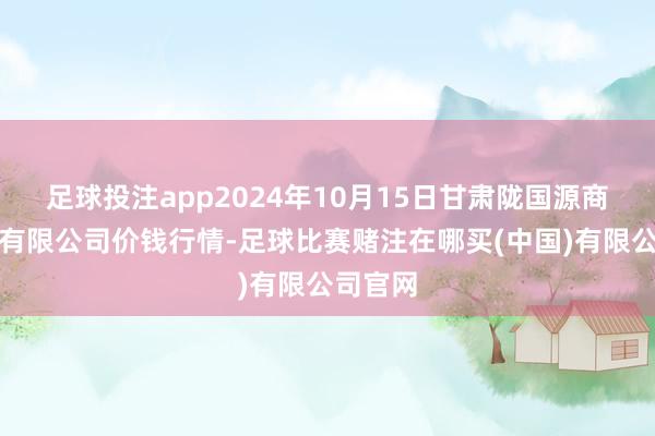 足球投注app2024年10月15日甘肃陇国源商场处置有限公司价钱行情-足球比赛赌注在哪买(中国)有限公司官网