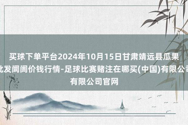 买球下单平台2024年10月15日甘肃靖远县瓜果蔬菜批发阛阓价钱行情-足球比赛赌注在哪买(中国)有限公司官网