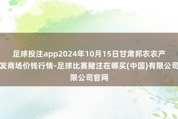 足球投注app2024年10月15日甘肃邦农农产物批发商场价钱行情-足球比赛赌注在哪买(中国)有限公司官网