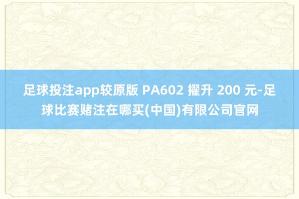 足球投注app较原版 PA602 擢升 200 元-足球比赛赌注在哪买(中国)有限公司官网