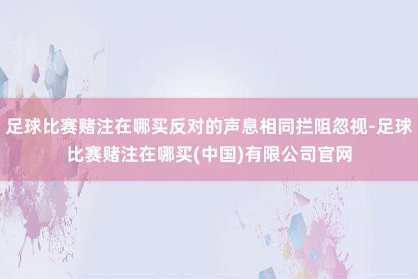 足球比赛赌注在哪买反对的声息相同拦阻忽视-足球比赛赌注在哪买(中国)有限公司官网