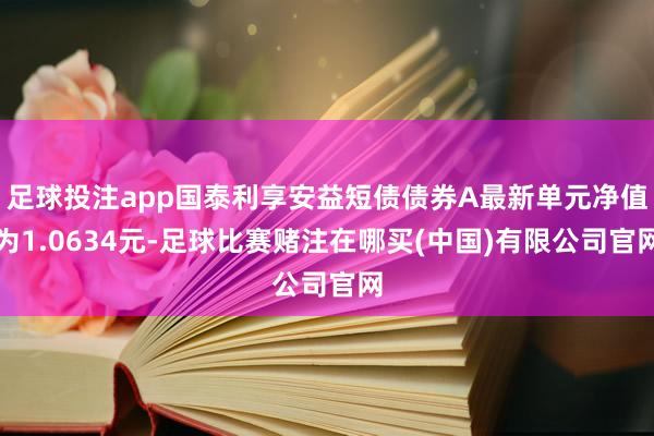 足球投注app国泰利享安益短债债券A最新单元净值为1.0634元-足球比赛赌注在哪买(中国)有限公司官网