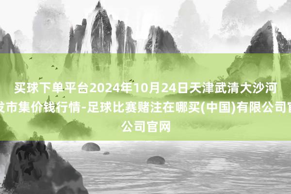 买球下单平台2024年10月24日天津武清大沙河批发市集价钱行情-足球比赛赌注在哪买(中国)有限公司官网