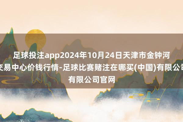 足球投注app2024年10月24日天津市金钟河蔬菜交易中心价钱行情-足球比赛赌注在哪买(中国)有限公司官网