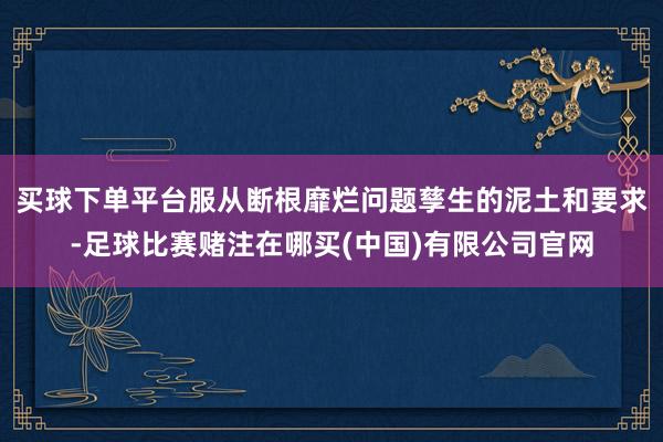 买球下单平台服从断根靡烂问题孳生的泥土和要求-足球比赛赌注在哪买(中国)有限公司官网