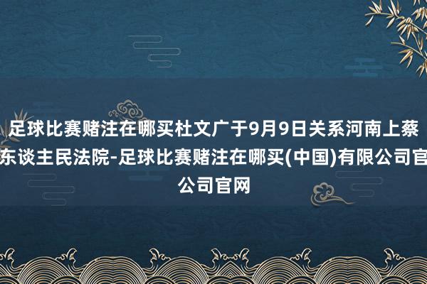 足球比赛赌注在哪买杜文广于9月9日关系河南上蔡县东谈主民法院-足球比赛赌注在哪买(中国)有限公司官网