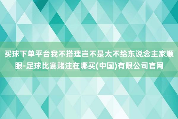 买球下单平台我不搭理岂不是太不给东说念主家顺眼-足球比赛赌注在哪买(中国)有限公司官网