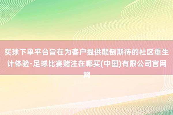 买球下单平台旨在为客户提供颠倒期待的社区重生计体验-足球比赛赌注在哪买(中国)有限公司官网