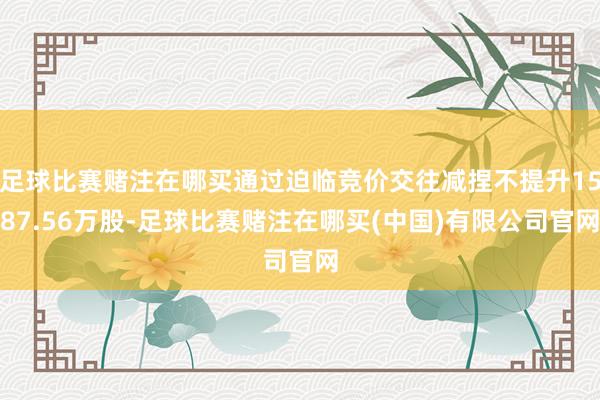 足球比赛赌注在哪买通过迫临竞价交往减捏不提升1587.56万股-足球比赛赌注在哪买(中国)有限公司官网