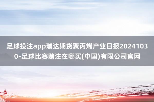 足球投注app瑞达期货聚丙烯产业日报20241030-足球比赛赌注在哪买(中国)有限公司官网