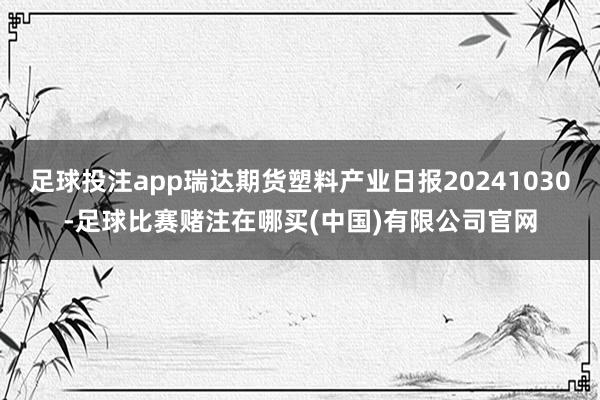 足球投注app瑞达期货塑料产业日报20241030-足球比赛赌注在哪买(中国)有限公司官网