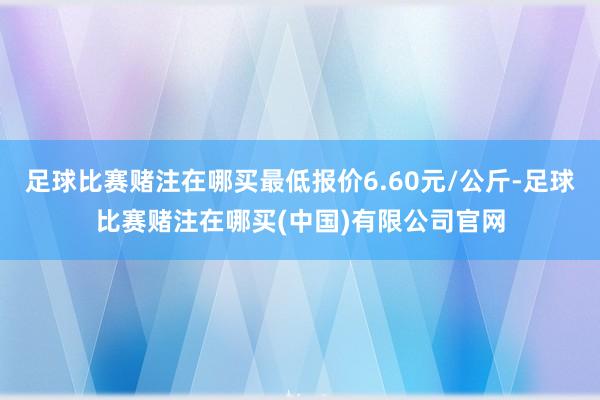 足球比赛赌注在哪买最低报价6.60元/公斤-足球比赛赌注在哪买(中国)有限公司官网