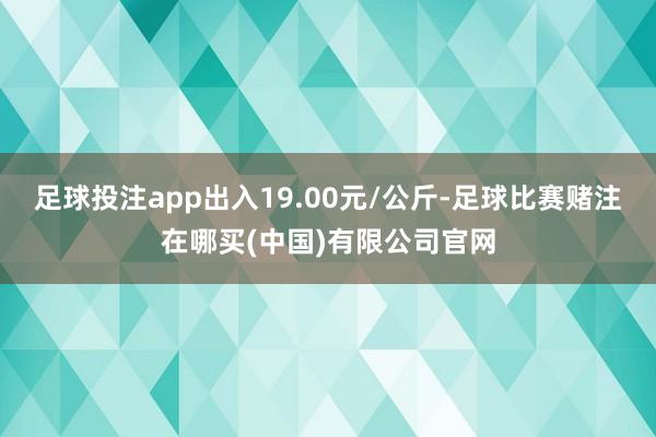 足球投注app出入19.00元/公斤-足球比赛赌注在哪买(中国)有限公司官网