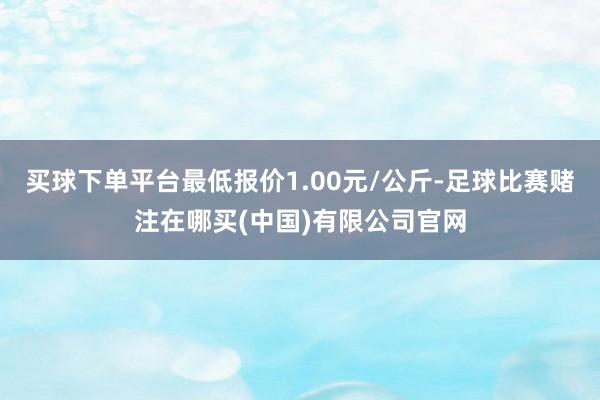 买球下单平台最低报价1.00元/公斤-足球比赛赌注在哪买(中国)有限公司官网