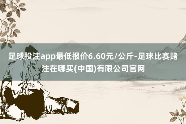 足球投注app最低报价6.60元/公斤-足球比赛赌注在哪买(中国)有限公司官网