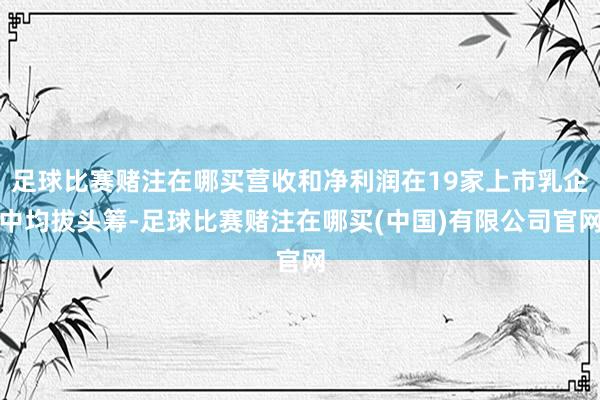 足球比赛赌注在哪买营收和净利润在19家上市乳企中均拔头筹-足球比赛赌注在哪买(中国)有限公司官网