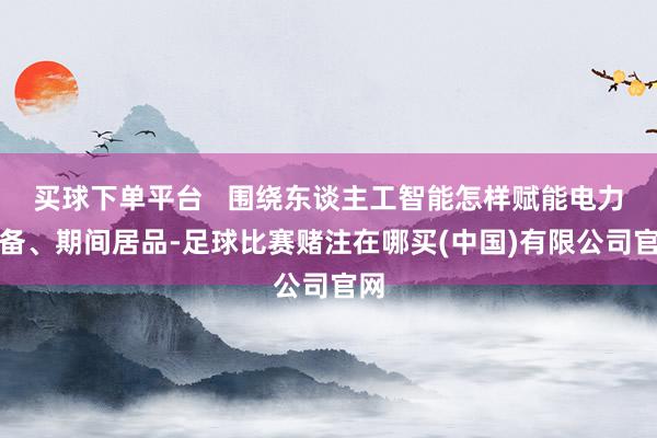 买球下单平台   围绕东谈主工智能怎样赋能电力装备、期间居品-足球比赛赌注在哪买(中国)有限公司官网