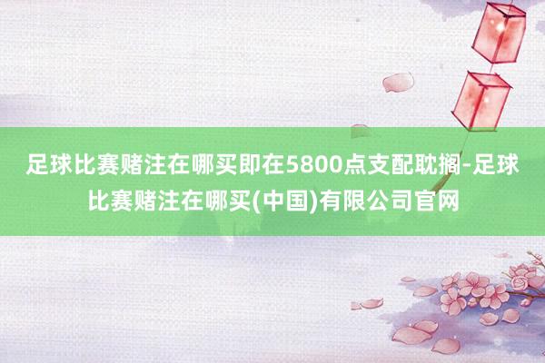 足球比赛赌注在哪买即在5800点支配耽搁-足球比赛赌注在哪买(中国)有限公司官网