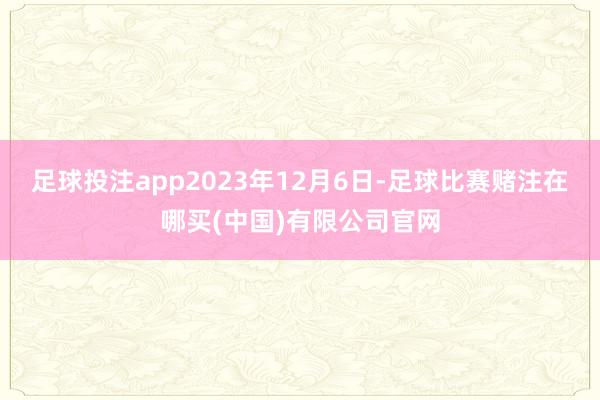 足球投注app2023年12月6日-足球比赛赌注在哪买(中国)有限公司官网