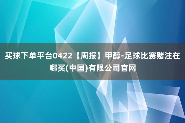 买球下单平台0422【周报】甲醇-足球比赛赌注在哪买(中国)有限公司官网