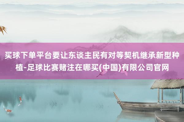 买球下单平台要让东谈主民有对等契机继承新型种植-足球比赛赌注在哪买(中国)有限公司官网