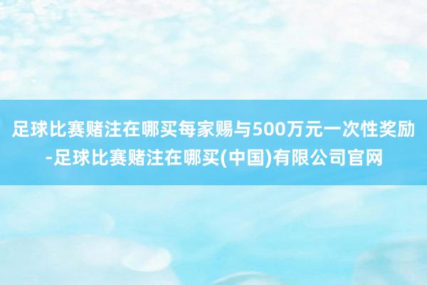 足球比赛赌注在哪买每家赐与500万元一次性奖励-足球比赛赌注在哪买(中国)有限公司官网