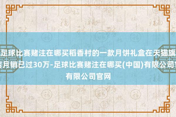 足球比赛赌注在哪买稻香村的一款月饼礼盒在天猫旗舰店月销已过30万-足球比赛赌注在哪买(中国)有限公司官网