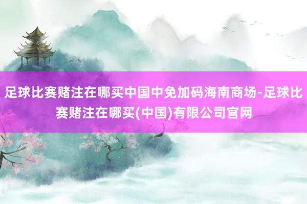 足球比赛赌注在哪买中国中免加码海南商场-足球比赛赌注在哪买(中国)有限公司官网