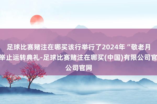 足球比赛赌注在哪买该行举行了2024年“敬老月”举止运转典礼-足球比赛赌注在哪买(中国)有限公司官网