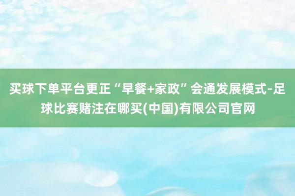 买球下单平台更正“早餐+家政”会通发展模式-足球比赛赌注在哪买(中国)有限公司官网