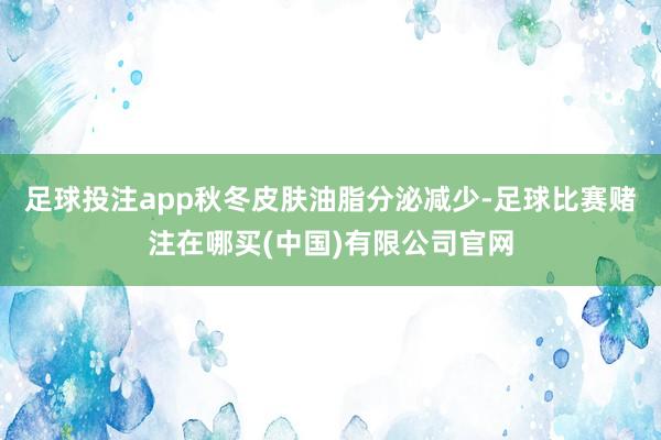 足球投注app秋冬皮肤油脂分泌减少-足球比赛赌注在哪买(中国)有限公司官网