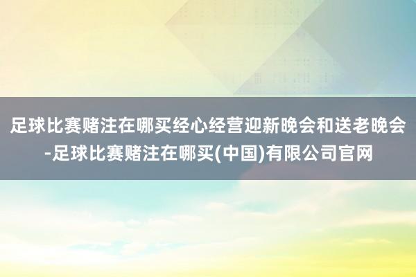 足球比赛赌注在哪买经心经营迎新晚会和送老晚会-足球比赛赌注在哪买(中国)有限公司官网