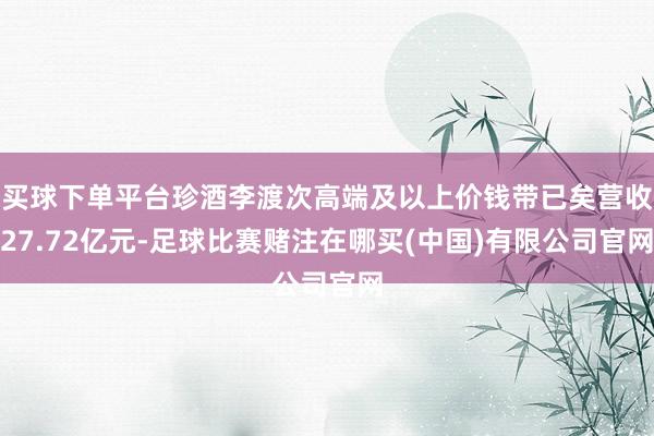 买球下单平台珍酒李渡次高端及以上价钱带已矣营收27.72亿元-足球比赛赌注在哪买(中国)有限公司官网