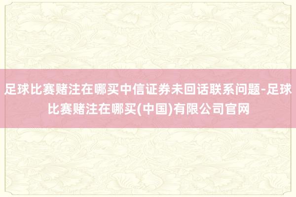 足球比赛赌注在哪买中信证券未回话联系问题-足球比赛赌注在哪买(中国)有限公司官网