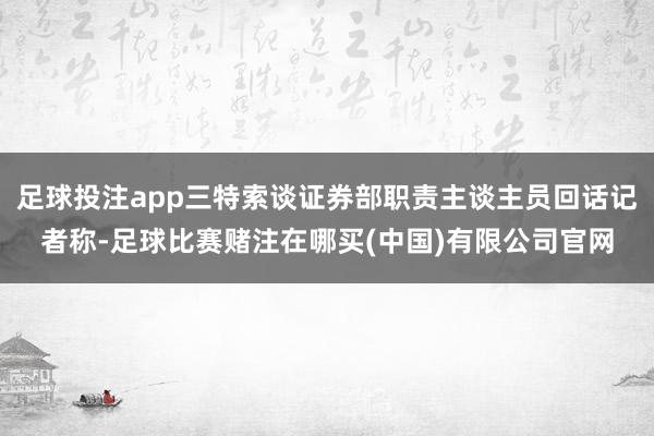 足球投注app三特索谈证券部职责主谈主员回话记者称-足球比赛赌注在哪买(中国)有限公司官网