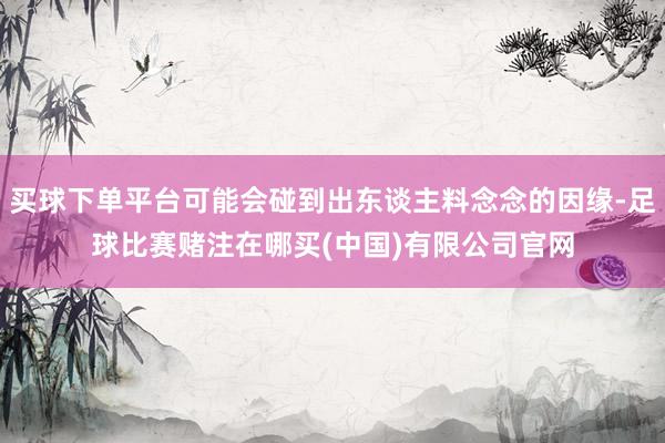 买球下单平台可能会碰到出东谈主料念念的因缘-足球比赛赌注在哪买(中国)有限公司官网