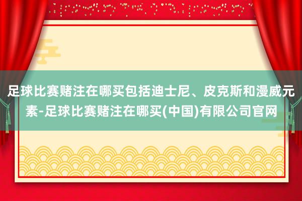 足球比赛赌注在哪买包括迪士尼、皮克斯和漫威元素-足球比赛赌注在哪买(中国)有限公司官网