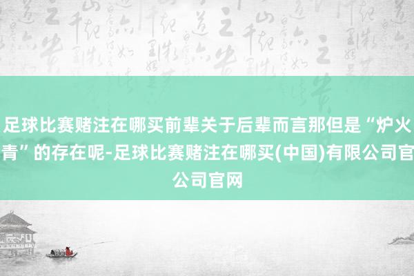 足球比赛赌注在哪买前辈关于后辈而言那但是“炉火纯青”的存在呢-足球比赛赌注在哪买(中国)有限公司官网