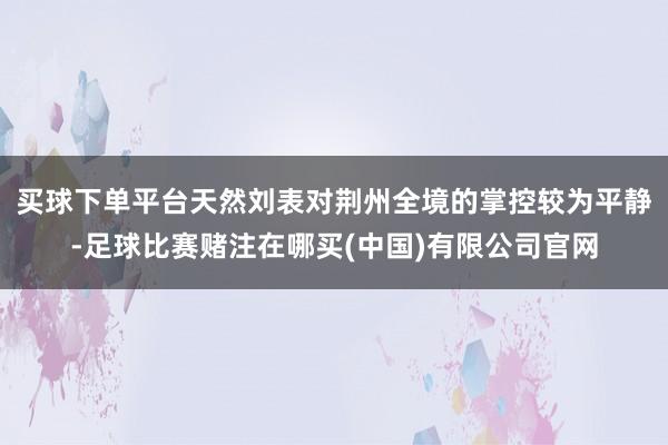 买球下单平台天然刘表对荆州全境的掌控较为平静-足球比赛赌注在哪买(中国)有限公司官网