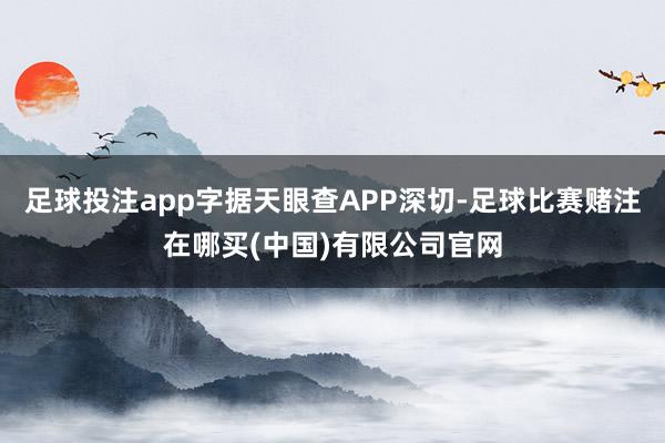 足球投注app字据天眼查APP深切-足球比赛赌注在哪买(中国)有限公司官网